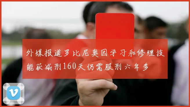 外媒报道罗比尼奥因学习和修理技能获减刑160天仍需服刑六年多