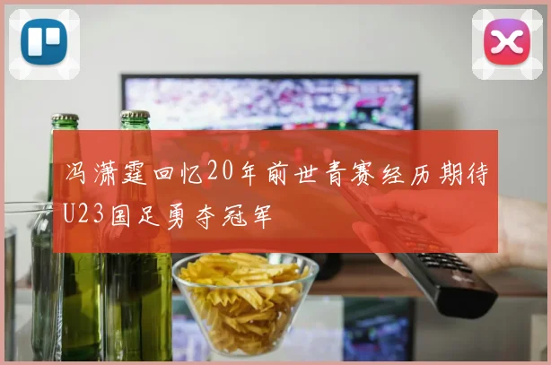 冯潇霆回忆20年前世青赛经历期待U23国足勇夺冠军
