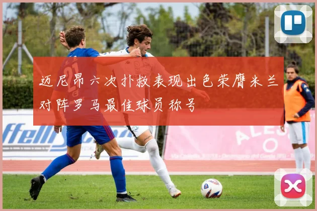 迈尼昂六次扑救表现出色荣膺米兰对阵罗马最佳球员称号