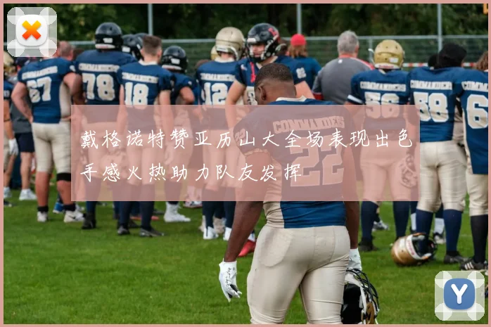 戴格诺特赞亚历山大全场表现出色手感火热助力队友发挥