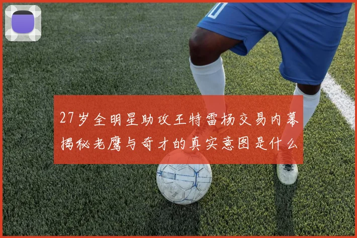 27岁全明星助攻王特雷杨交易内幕揭秘老鹰与奇才的真实意图是什么