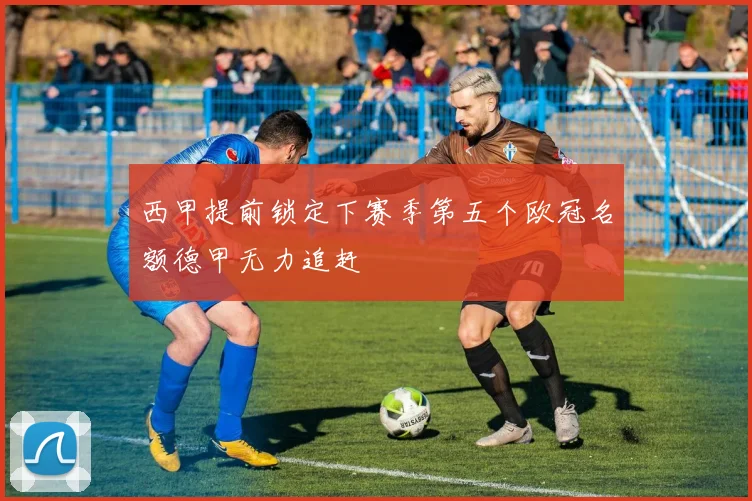 西甲提前锁定下赛季第五个欧冠名额德甲无力追赶