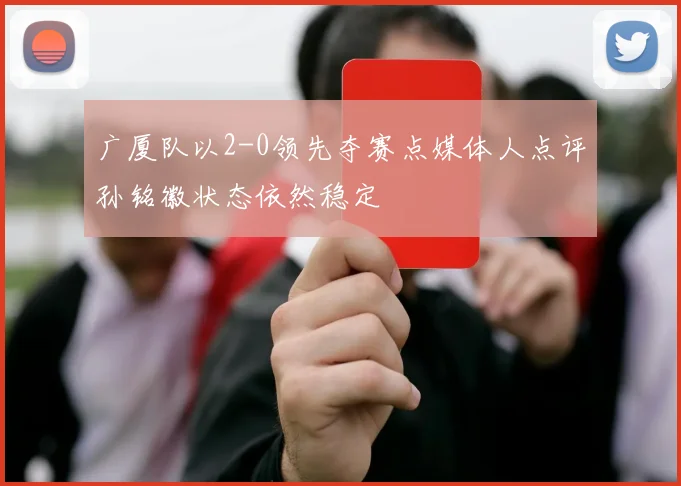 广厦队以2-0领先夺赛点媒体人点评孙铭徽状态依然稳定