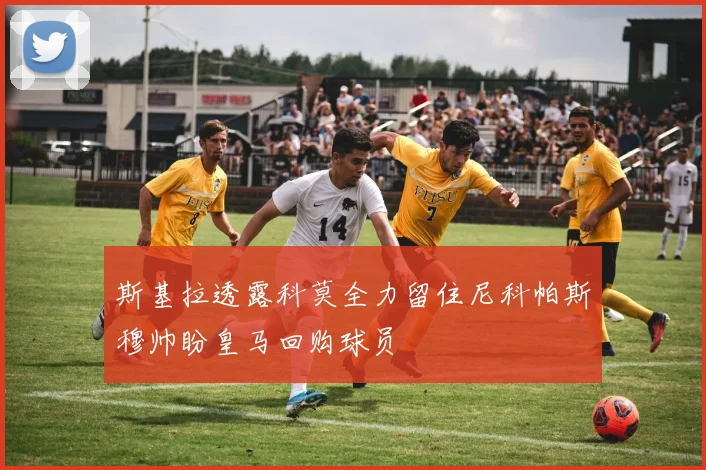 斯基拉透露科莫全力留住尼科帕斯穆帅盼皇马回购球员