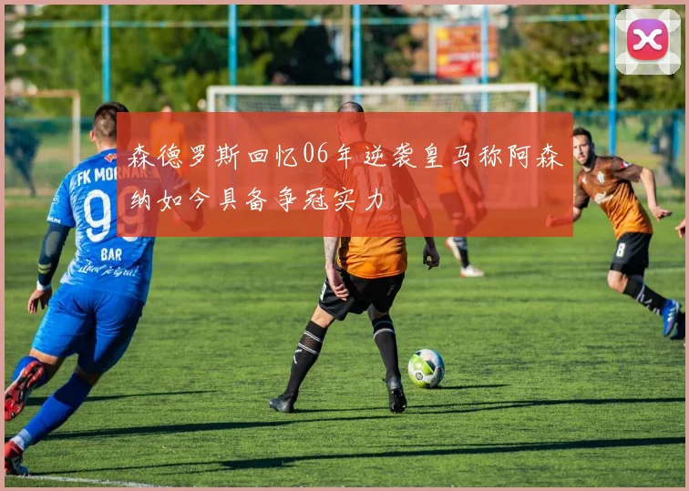 森德罗斯回忆06年逆袭皇马称阿森纳如今具备争冠实力