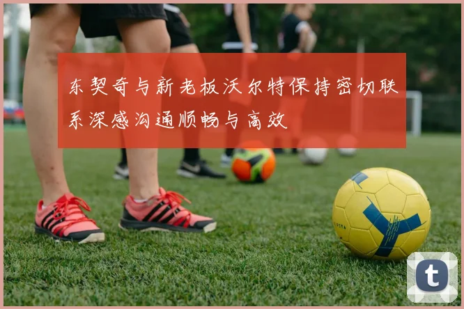 东契奇与新老板沃尔特保持密切联系深感沟通顺畅与高效